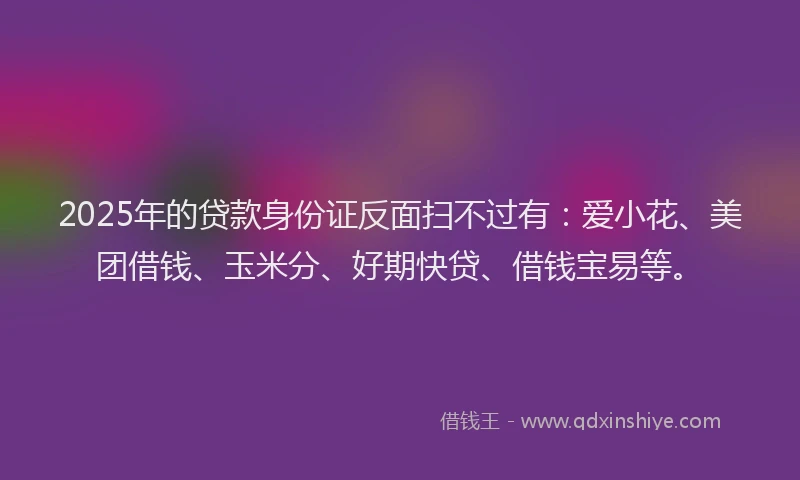 2025年的贷款身份证反面扫不过有：爱小花、美团借钱、玉米分、好期快贷、借钱宝易等。