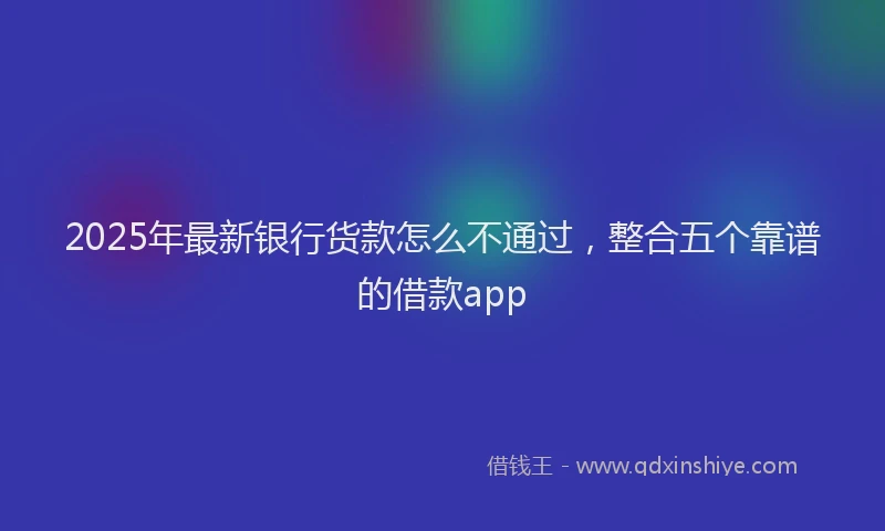 2025年最新银行货款怎么不通过，整合五个靠谱的借款app