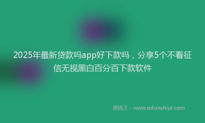 2025年最新贷款吗app好下款吗，分享5个不看征信无视黑白百分百下款软件