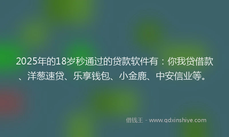 2025年的18岁秒通过的贷款软件有：你我贷借款、洋葱速贷、乐享钱包、小金鹿、中安信业等。