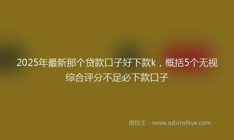 2025年最新那个贷款口子好下款k，概括5个无视综合评分不足必下款口子