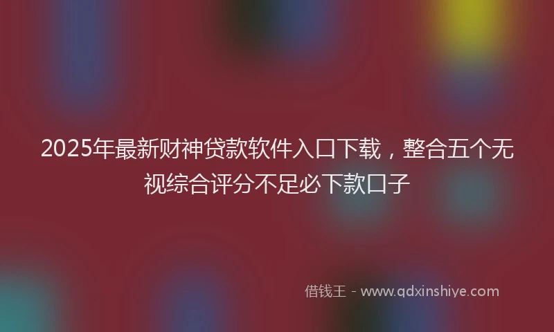 2025年最新财神贷款软件入口下载，整合五个无视综合评分不足必下款口子