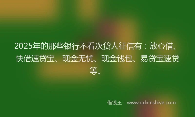 2025年的那些银行不看次贷人征信有：放心借、快借速贷宝、现金无忧、现金钱包、易贷宝速贷等。