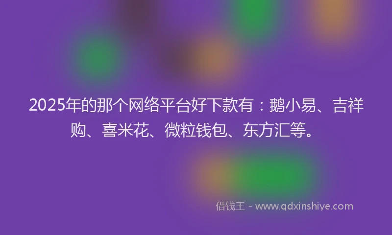 2025年的那个网络平台好下款有：鹅小易、吉祥购、喜米花、微粒钱包、东方汇等。