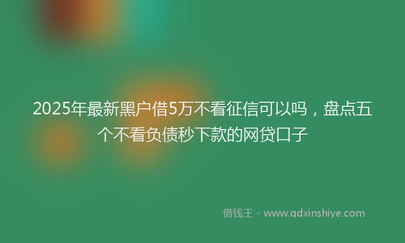 2025年最新黑户借5万不看征信可以吗，盘点五个不看负债秒下款的网贷口子