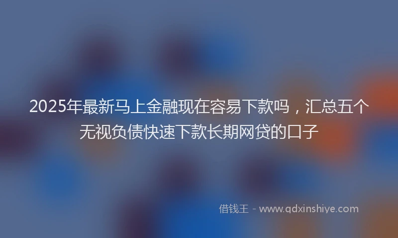 2025年最新马上金融现在容易下款吗，汇总五个无视负债快速下款长期网贷的口子