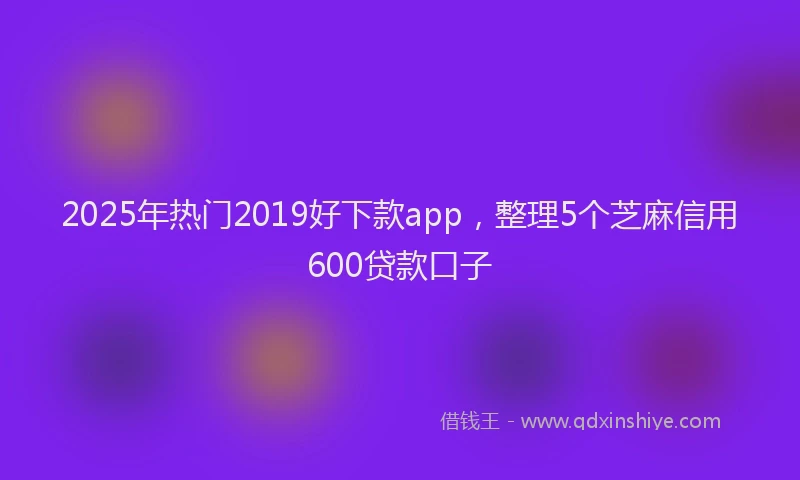 2025年热门2019好下款app，整理5个芝麻信用600贷款口子