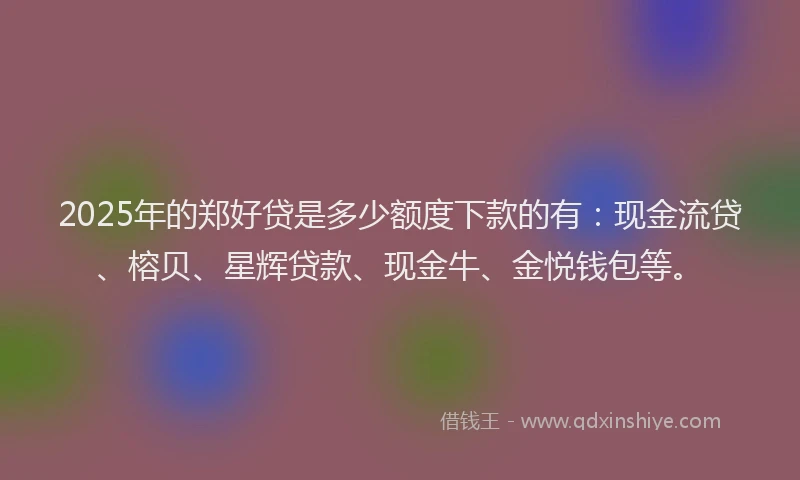 2025年的郑好贷是多少额度下款的有：现金流贷、榕贝、星辉贷款、现金牛、金悦钱包等。