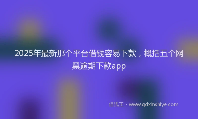 2025年最新那个平台借钱容易下款，概括五个网黑逾期下款app