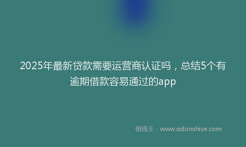 2025年最新贷款需要运营商认证吗，总结5个有逾期借款容易通过的app