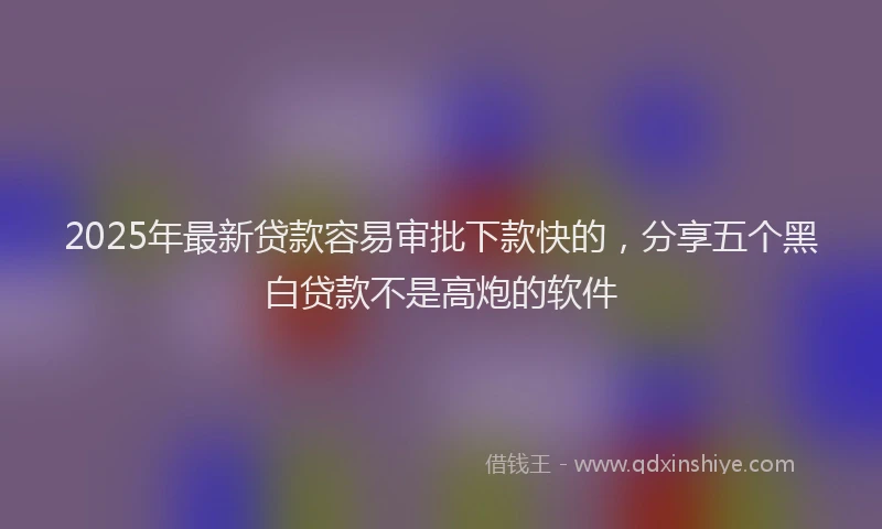2025年最新贷款容易审批下款快的，分享五个黑白贷款不是高炮的软件