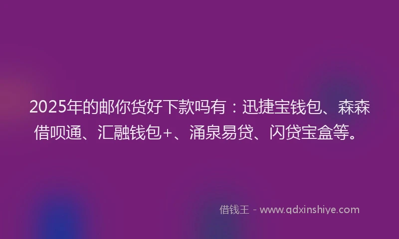 2025年的邮你货好下款吗有：迅捷宝钱包、森森借呗通、汇融钱包+、涌泉易贷、闪贷宝盒等。