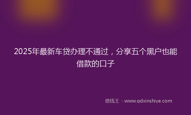2025年最新车贷办理不通过，分享五个黑户也能借款的口子