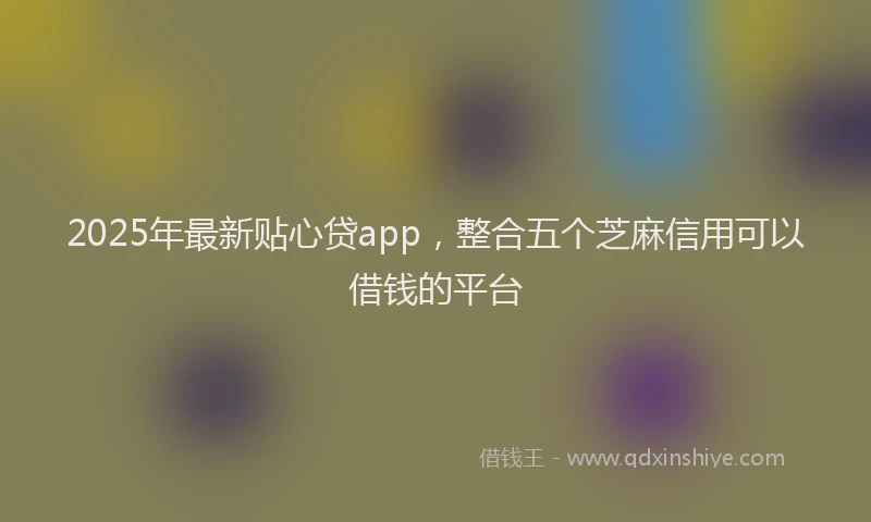 2025年最新贴心贷app，整合五个芝麻信用可以借钱的平台
