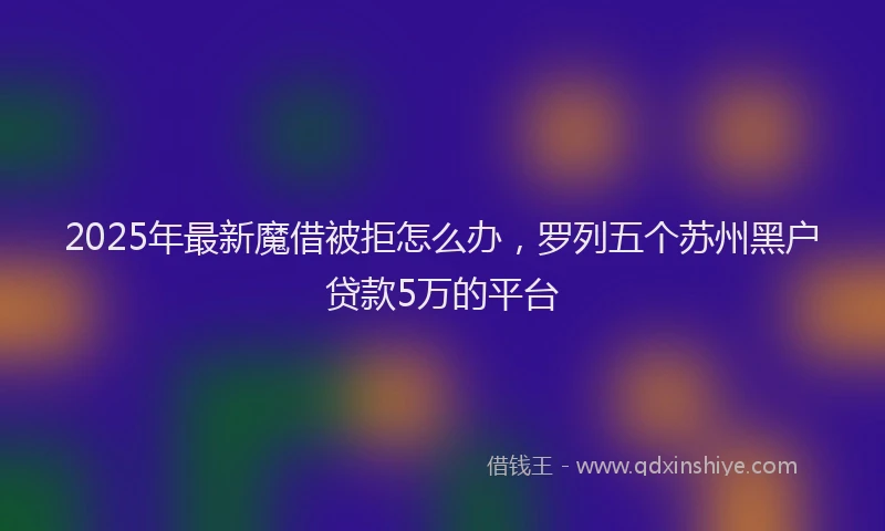 2025年最新魔借被拒怎么办，罗列五个苏州黑户贷款5万的平台