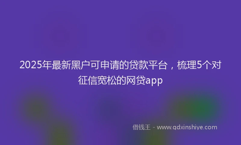2025年最新黑户可申请的贷款平台，梳理5个对征信宽松的网贷app