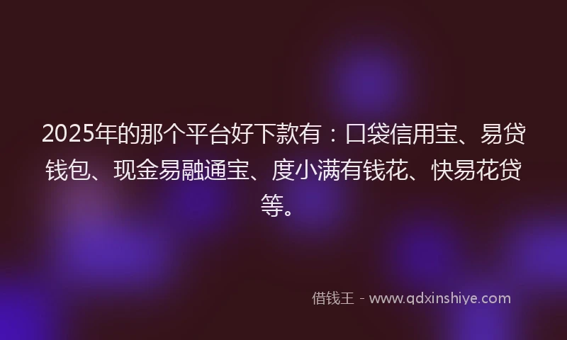 2025年的那个平台好下款有：口袋信用宝、易贷钱包、现金易融通宝、度小满有钱花、快易花贷等。