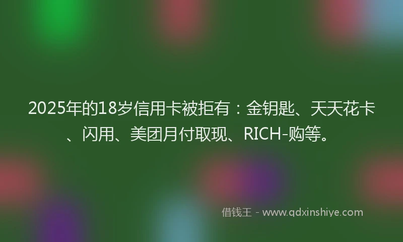 2025年的18岁信用卡被拒有：金钥匙、天天花卡、闪用、美团月付取现、RICH-购等。