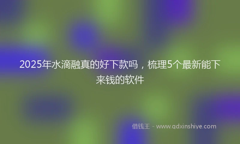 2025年水滴融真的好下款吗，梳理5个最新能下来钱的软件
