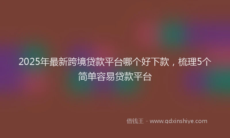 2025年最新跨境贷款平台哪个好下款，梳理5个简单容易贷款平台