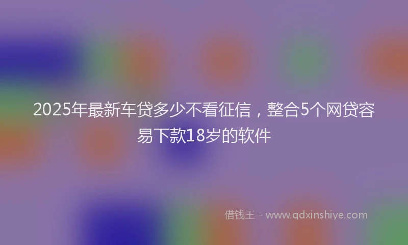 2025年最新车贷多少不看征信，整合5个网贷容易下款18岁的软件
