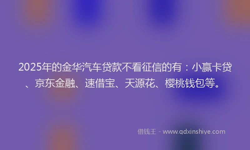2025年的金华汽车贷款不看征信的有：小赢卡贷、京东金融、速借宝、天源花、樱桃钱包等。