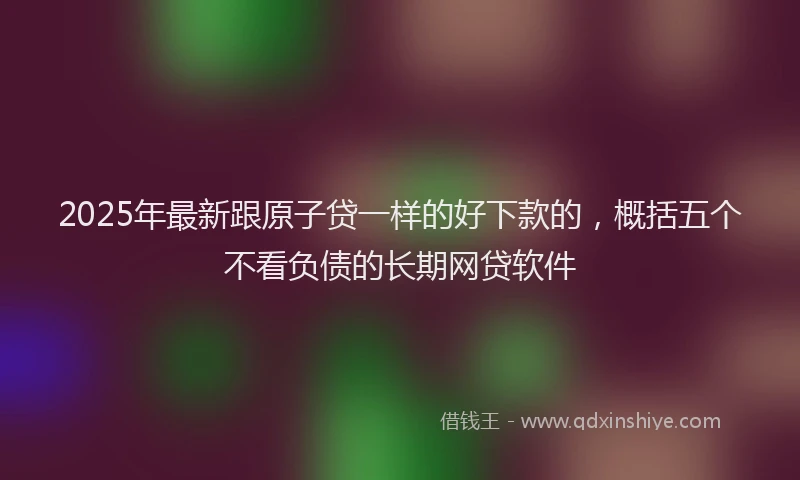 2025年最新跟原子贷一样的好下款的，概括五个不看负债的长期网贷软件