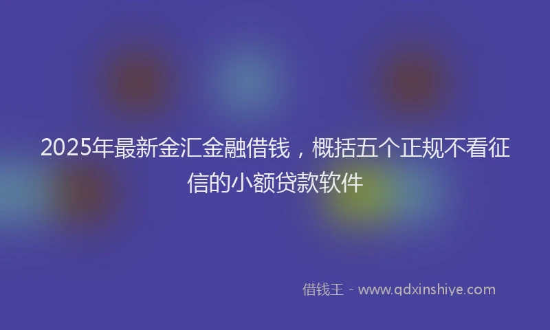 2025年最新金汇金融借钱，概括五个正规不看征信的小额贷款软件