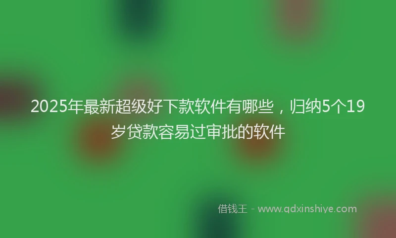 2025年最新超级好下款软件有哪些，归纳5个19岁贷款容易过审批的软件