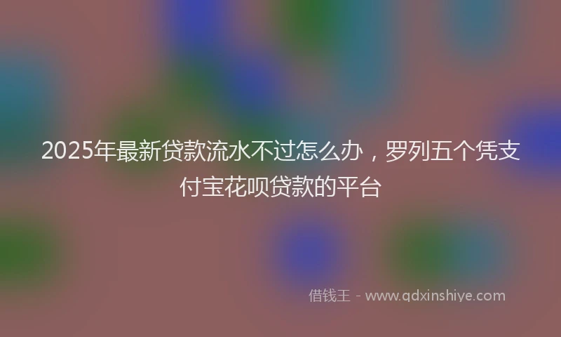 2025年最新贷款流水不过怎么办，罗列五个凭支付宝花呗贷款的平台