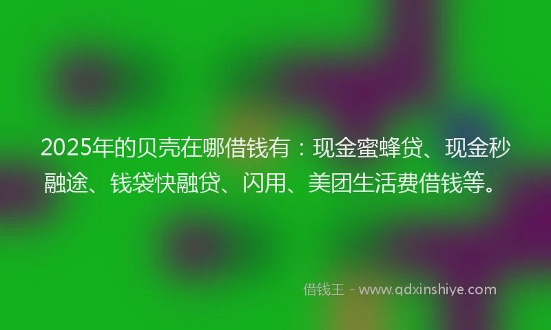 2025年的贝壳在哪借钱有：现金蜜蜂贷、现金秒融途、钱袋快融贷、闪用、美团生活费借钱等。