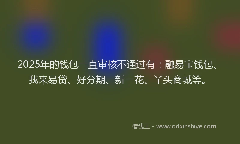 2025年的钱包一直审核不通过有：融易宝钱包、我来易贷、好分期、新一花、丫头商城等。
