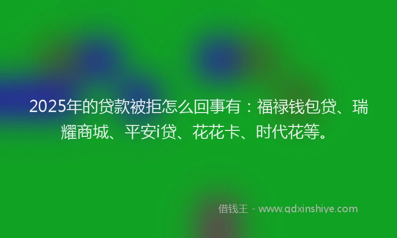 2025年的贷款被拒怎么回事有：福禄钱包贷、瑞耀商城、平安i贷、花花卡、时代花等。