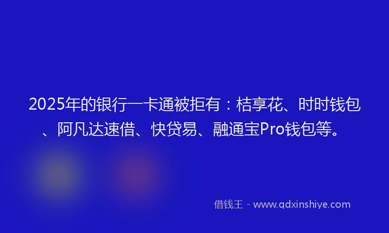 2025年的银行一卡通被拒有：桔享花、时时钱包、阿凡达速借、快贷易、融通宝Pro钱包等。