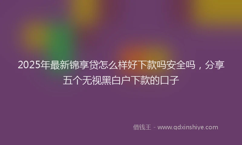 2025年最新锦享贷怎么样好下款吗安全吗，分享五个无视黑白户下款的口子
