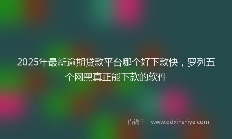 2025年最新逾期贷款平台哪个好下款快，罗列五个网黑真正能下款的软件