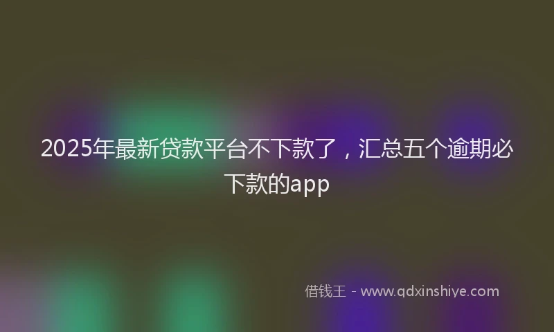 2025年最新贷款平台不下款了，汇总五个逾期必下款的app