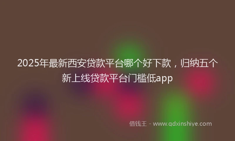 2025年最新西安贷款平台哪个好下款，归纳五个新上线贷款平台门槛低app