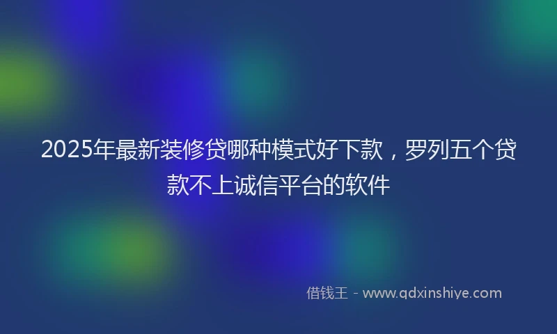 2025年最新装修贷哪种模式好下款，罗列五个贷款不上诚信平台的软件