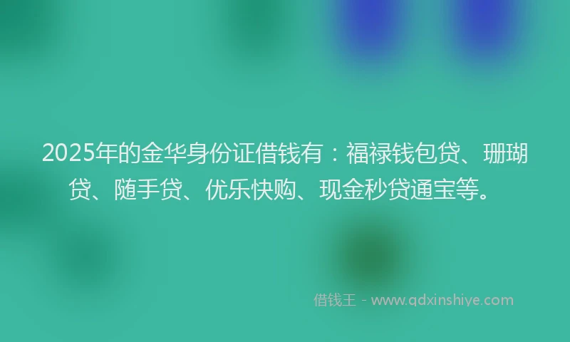 2025年的金华身份证借钱有：福禄钱包贷、珊瑚贷、随手贷、优乐快购、现金秒贷通宝等。