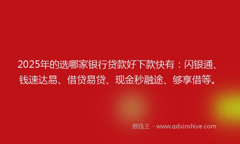 2025年的选哪家银行贷款好下款快有：闪银通、钱速达易、借贷易贷、现金秒融途、够享借等。