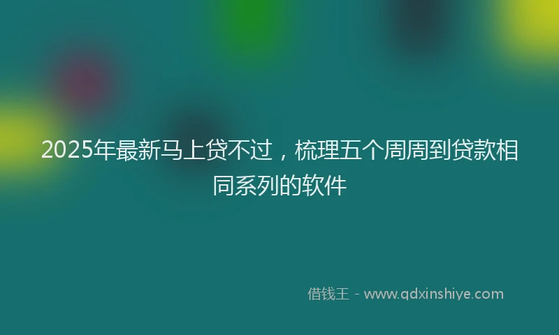 2025年最新马上贷不过，梳理五个周周到贷款相同系列的软件