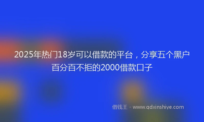 2025年热门18岁可以借款的平台，分享五个黑户百分百不拒的2000借款口子