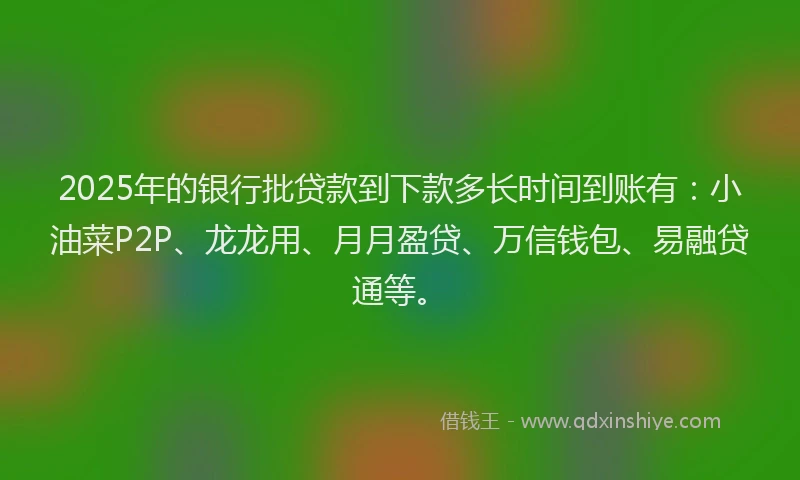 2025年的银行批贷款到下款多长时间到账有：小油菜P2P、龙龙用、月月盈贷、万信钱包、易融贷通等。