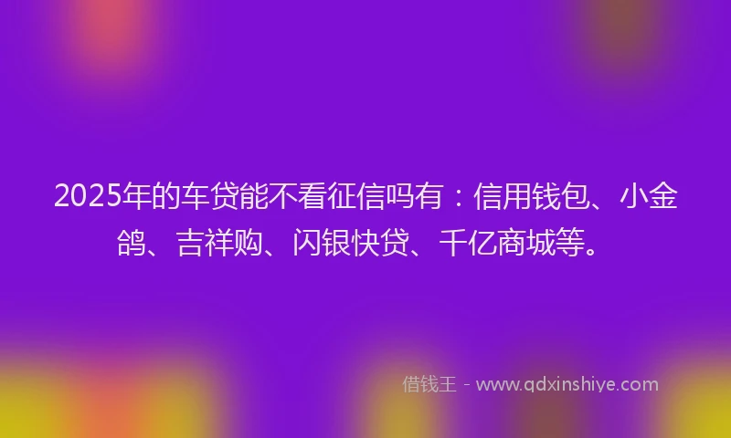 2025年的车贷能不看征信吗有：信用钱包、小金鸽、吉祥购、闪银快贷、千亿商城等。