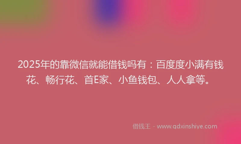 2025年的靠微信就能借钱吗有：百度度小满有钱花、畅行花、首E家、小鱼钱包、人人拿等。