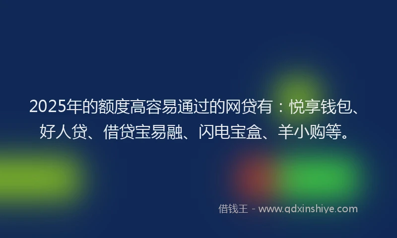 2025年的额度高容易通过的网贷有：悦享钱包、好人贷、借贷宝易融、闪电宝盒、羊小购等。