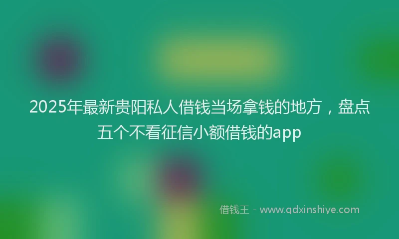 2025年最新贵阳私人借钱当场拿钱的地方，盘点五个不看征信小额借钱的app