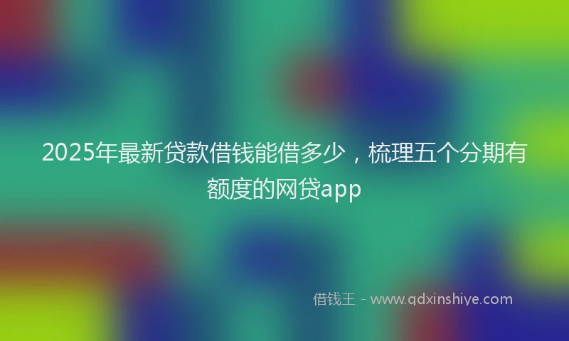 2025年最新贷款借钱能借多少，梳理五个分期有额度的网贷app