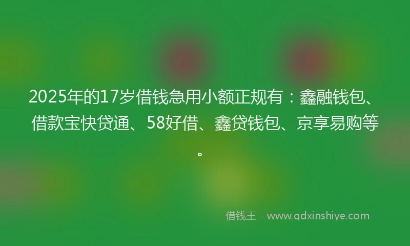 2025年的17岁借钱急用小额正规有：鑫融钱包、借款宝快贷通、58好借、鑫贷钱包、京享易购等。